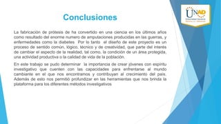 Conclusiones
La fabricación de prótesis de ha convertido en una ciencia en los últimos años
como resultado del enorme numero de amputaciones producidas en las guerras, y
enfermedades como la diabetes Por lo tanto el diseño de este proyecto es un
proceso de sentido común, lógico, técnico y de creatividad, que parte del interés
de cambiar el aspecto de la realidad, tal como, la condición de un área protegida,
una actividad productiva o la calidad de vida de la población.
En este trabajo se pudo determinar la importancia de crear jóvenes con espíritu
investigativo que cuenten con las capacidades para enfrentarse al mundo
cambiante en el que nos encontramos y contribuyan al crecimiento del país.
Además de esto nos permitió profundizar en las herramientas que nos brinda la
plataforma para los diferentes métodos investigativos

 