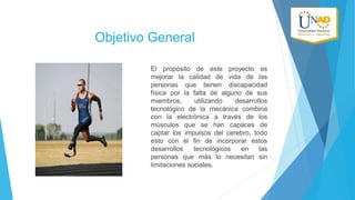 Objetivo General
El propósito de este proyecto es
mejorar la calidad de vida de las
personas que tienen discapacidad
física por la falta de alguno de sus
miembros,
utilizando
desarrollos
tecnológico de la mecánica combina
con la electrónica a través de los
músculos que se han capaces de
captar los impulsos del cerebro, todo
esto con el fin de incorporar estos
desarrollos
tecnológicos
en
las
personas que más lo necesitan sin
limitaciones sociales.

 