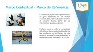 Marco Contextual – Marco de Referencia
El diseño de prótesis ha experimentado
un gran desarrollo en las últimas
décadas. Las prótesis buscan devolver
al paciente buena parte de los
movimientos que se perdieron.
Factores como el costo, la complejidad
del sistema, la correcta clasificación de
las señales de control hacen de este
proyecto un desafío para la ciencia y la
comercialización de nuestro productos.

 