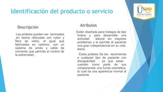 Identificación del producto o servicio
Descripción
Las prótesis pueden ser laminadas
,en resina reforzada con nylon y
fibra de vidrio, al igual que
fabricadas en carbono, con un
sistema de arnés y cable de
comando que permita el control de
la extremidad .

Atributos
Están diseñada para trabajos de tipo
liviano y para desarrollar una
actividad
laboral sin mayores
problemas y le permite al paciente
una gran independencia en su vida
diaria.
Estas prótesis Se les recomienda
a cualquier tipo de paciente con
discapacidad . ya que estas
cuentan como parte de sus
componentes una funda cosmética,
la cual da una apariencia normal al
paciente.

 