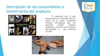 Descripción de los consumidores o
beneficiarios del producto
El segmento con el que
penetraremos al mercado será el
sector de la salud, realizando
alianzas estratégicas que nos
permitan
brindar
nuestros
productos y servicios a las víctimas
efermedades y
del conflicto
armado

 