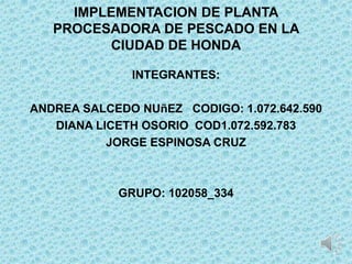 IMPLEMENTACION DE PLANTA
   PROCESADORA DE PESCADO EN LA
         CIUDAD DE HONDA

              INTEGRANTES:

ANDREA SALCEDO NUñEZ CODIGO: 1.072.642.590
   DIANA LICETH OSORIO COD1.072.592.783
           JORGE ESPINOSA CRUZ



            GRUPO: 102058_334
 