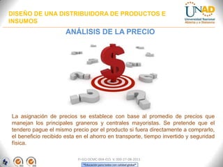 DISEÑO DE UNA DISTRIBUIDORA DE PRODUCTOS E
INSUMOS

ANÁLISIS DE LA PRECIO

La asignación de precios se establece con base al promedio de precios que
manejan los principales graneros y centrales mayoristas. Se pretende que el
tendero pague el mismo precio por el producto si fuera directamente a comprarlo,
el beneficio recibido esta en el ahorro en transporte, tiempo invertido y seguridad
física.
FI-GQ-OCMC-004-015 V. 000-27-08-2011
“Educación para todos con calidad global”

 