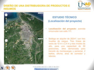 DISEÑO DE UNA DISTRIBUIDORA DE PRODUCTOS E
INSUMOS
ESTUDIO TÉCNICO
(Localización del proyecto)
•

Localización del proyecto: avenida
circunvalar con calle 111.

•

Bodega en alquiler de 262m², con tres
muelles de cargue. Tres líneas de
racks de 12 m x 2,4 m y tres niveles de
alto, para una capacidad de 90
posiciones, área demarcada para
transito de montacargas y personal, 2
baños, oficina, área de comedor y
labores.

FI-GQ-OCMC-004-015 V. 000-27-08-2011
“Educación para todos con calidad global”

 