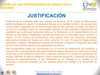 DISEÑO DE UNA DISTRIBUIDORA DE PRODUCTOS E
INSUMOS

JUSTIFICACIÓN
Partiendo de la excelente labor que realizan los tenderos de la ciudad de Barranquilla,
dando facilidades al adquirir los productos básicos de la canasta familiar a las personas de
la comunidad y siguiendo con el deseo de que este tipo de comercio no acabe, nos dimos a
la tarea de investigar sobre las necesidades básicas de esta población. Básicamente se
estableció que la principal necesidad radica en la ineficiencia en el abastecimiento de sus
locales, ya que deben desplazarse a tempranas horas de la madrugada hacia mercados y
realizar un sin número de transacciones para adquirir todos los productos, generando
extenuantes jornadas de trabajo que varían entre las 13 y las 15 horas de trabajo diarias,
exposición a atracos, dificultad para manejar las finanzas y costos en transportes que cada
día son más limitados debido a los reglamentos de tránsito.
Esta problemática puede ser solucionada con un centro de distribución de productos e
insumos TAT, y aprovechando esta oportunidad de negocio teniendo en cuenta que el canal
small retail va en constante crecimiento, podemos contribuir a la ciudad con generación de
empleo, facilidad de adquirir productos, bajos costos de transporte y reducción de tiempo y
esfuerzo en desplazamientos, lo que finalmente se ve reflejado en la calidad de los
productos y servicios ofrecidos por los tenderos hacia los clientes o la comunidad en
general.
FI-GQ-OCMC-004-015 V. 000-27-08-2011
“Educación para todos con calidad global”

 