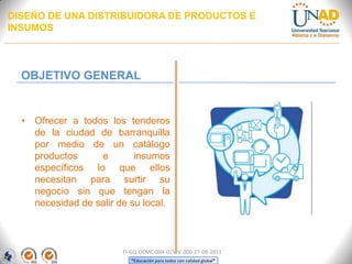 DISEÑO DE UNA DISTRIBUIDORA DE PRODUCTOS E
INSUMOS

OBJETIVO GENERAL

• Ofrecer a todos los tenderos
de la ciudad de barranquilla
por medio de un catálogo
productos
e
insumos
específicos lo que ellos
necesitan para surtir su
negocio sin que tengan la
necesidad de salir de su local.

FI-GQ-OCMC-004-015 V. 000-27-08-2011
“Educación para todos con calidad global”

 