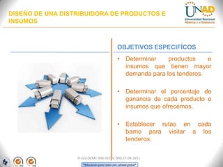 DISEÑO DE UNA DISTRIBUIDORA DE PRODUCTOS E
INSUMOS

OBJETIVOS ESPECIFÍCOS
• Determinar
productos
e
insumos que tienen mayor
demanda para los tenderos.
• Determinar el porcentaje de
ganancia de cada producto e
insumos que ofrecemos.
• Establecer rutas en cada
barrio para visitar a los
tenderos.
FI-GQ-OCMC-004-015 V. 000-27-08-2011
“Educación para todos con calidad global”

 