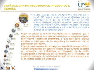 DISEÑO DE UNA DISTRIBUIDORA DE PRODUCTOS E
INSUMOS
“Iván López Arango, gerente de Alpina Colombia, dice que el
canal TAT (tienda a tienda) es fundamental para el
desempeño de la que se considera una de las más
grandes empresas del país. El 60 por ciento de lo que
recibe por ventas (680.000 millones de pesos en el año
2005), fueron resultado de la colocación de sus productos
a través de las tiendas del país.”
Según un estudio de la firma Servinformación se estableció que el
negocio de las tiendas es el más numeroso de la ciudad de Barranquilla.
Este informe denominado infomercio el cual tiene como objetivo
identificar el crecimiento de los negocios y las tendencias que se
presentan en cada región.
El abastecimiento de las tiendas exige una inversión de tiempo, esfuerzo
y dinero considerables por parte del tendero, lo que aumenta los costos
de transacción. Las ineficiencias se desprenden de la acción
descoordinada e individualista de los tenderos, de la precariedad de
medios de transporte, de su falta de información sobre el mercado y su
de su limitado acceso a la tecnología.

FI-GQ-OCMC-004-015 V. 000-27-08-2011
“Educación para todos con calidad global”

 