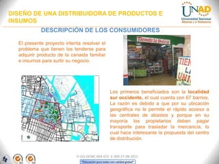 DISEÑO DE UNA DISTRIBUIDORA DE PRODUCTOS E
INSUMOS
DESCRIPCIÓN DE LOS CONSUMIDORES
El presente proyecto intenta resolver el
problema que tienen los tenderos para
adquirir producto de la canasta familiar
e insumos para surtir su negocio.

Los primeros beneficiados son la localidad
sur occidente, el cual cuenta con 67 barrios.
La razón es debido a que por su ubicación
geográfica no le permite el rápido acceso a
las centrales de abastos y porque en su
mayoría los propietarios deben pagar
transporte para trasladar la mercancía, lo
cual hace interesante la propuesta del centro
de distribución.

FI-GQ-OCMC-004-015 V. 000-27-08-2011
“Educación para todos con calidad global”

 