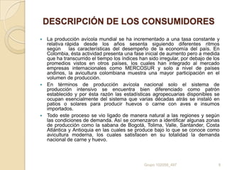 DESCRIPCIÓN DE LOS CONSUMIDORES
La producción avícola mundial se ha incrementado a una tasa constante y
relativa rápida desde los años sesenta siguiendo diferentes ritmos
según
las características del desempeño de la economía del país. En
Colombia, ésta actividad presenta una fase inicial de aumento pero a medida
que ha transcurrido el tiempo los índices han sido irregular, por debajo de los
promedios vistos en otros países, los cuales han integrado al mercado
empresas internacionales como MERCOSUR y solo a nivel de países
andinos, la avicultura colombiana muestra una mayor participación en el
volumen de producción.
 En términos de producción avícola nacional solo el sistema de
producción intensivo se encuentra bien diferenciado como patrón
establecido y por ésta razón las estadísticas agropecuarias disponibles se
ocupan esencialmente del sistema que varias décadas atrás se instaló en
patios o solares para producir huevos o carne con aves e insumos
importados.
 Todo este proceso se vio ligado de manera natural a las regiones y según
las condiciones de demanda. Así se comenzaron a identificar algunas zonas
de producción como la sabana de Bogotá, Tolima, Valle, Santander, Costa
Atlántica y Antioquia en las cuales se produce bajo lo que se conoce como
avicultura moderna, los cuales satisfacen en su totalidad la demanda
nacional de carne y huevo.


Grupo 102058_497

9

 