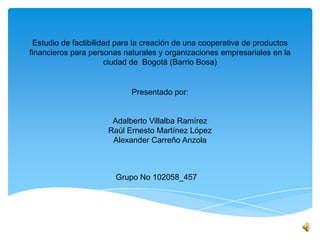 Estudio de factibilidad para la creación de una cooperativa de productos
financieros para personas naturales y organizaciones empresariales en la
ciudad de Bogotá (Barrio Bosa)
Presentado por:
Adalberto Villalba Ramírez
Raúl Ernesto Martínez López
Alexander Carreño Anzola
Grupo No 102058_457
 