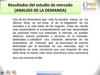 Resultados del estudio de mercado
(ANALISIS DE LA DEMANDA)
Uno de los fenómenos que más ha tomado fuerza en los
últimos años, es sin duda, el de la integración de los
animales a la vida diaria de los hogares. Cada día resulta
más sorprendente el comportamiento que han desarrollado
las personas hacia sus mascotas. A menudo, se pueden
observar nuevos productos y servicios en el mercado,
destinados a satisfacer una creciente demanda de los
propietarios de mascota que se preocupan de manera
desmedida por el bienestar de sus mascotas, aquí lo
importante es crear conciencia que una mascota de raza
debe tener el mismo valor tanto económico como emocional

que una mascota criolla.

FI-GQ-GCMU-004-015 V. 000-27-08-2011
“Educación para todos con calidad global”

 