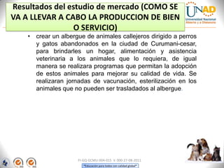 Resultados del estudio de mercado (COMO SE
VA A LLEVAR A CABO LA PRODUCCION DE BIEN
O SERVICIO)
• crear un albergue de animales callejeros dirigido a perros
y gatos abandonados en la ciudad de Curumani-cesar,
para brindarles un hogar, alimentación y asistencia
veterinaria a los animales que lo requiera, de igual
manera se realizara programas que permitan la adopción
de estos animales para mejorar su calidad de vida. Se
realizaran jornadas de vacunación, esterilización en los
animales que no pueden ser trasladados al albergue.

FI-GQ-GCMU-004-015 V. 000-27-08-2011
“Educación para todos con calidad global”

 