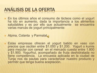 ANÁLISIS DE LA OFERTA
   En los últimos años el consumo de lácteos como el yogurt
    ha ido en aumento, dada la importancia a los alimentos
    saludables y es por ello que actualmente se encuentra
    varias marcas de yogurt principalmente:

   Alpina, Colanta y Parmalat

   Estas empresas ofrecen el yogurt batido en vaso con
    precios que oscilan entre $1.000 y $1.200. Yogurt o kumis
    para mezclar con cereal en el mercado cuesta entre 1.800
    y $1.900. Yogurfrut, acompañado de fruta deshidratada no
    tiene competencia. La encuesta aplicada en la ciudad de
    Tunja nos da pautas para caracterizar nuestro producto y
    permitir que tenga buena aceptación.
 