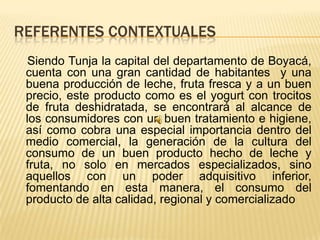 REFERENTES CONTEXTUALES
  Siendo Tunja la capital del departamento de Boyacá,
 cuenta con una gran cantidad de habitantes y una
 buena producción de leche, fruta fresca y a un buen
 precio, este producto como es el yogurt con trocitos
 de fruta deshidratada, se encontrará al alcance de
 los consumidores con un buen tratamiento e higiene,
 así como cobra una especial importancia dentro del
 medio comercial, la generación de la cultura del
 consumo de un buen producto hecho de leche y
 fruta, no solo en mercados especializados, sino
 aquellos con un poder adquisitivo inferior,
 fomentando en esta manera, el consumo del
 producto de alta calidad, regional y comercializado
 