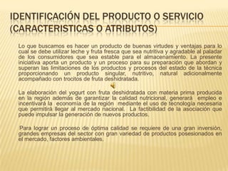 IDENTIFICACIÓN DEL PRODUCTO O SERVICIO
(CARACTERISTICAS O ATRIBUTOS)
 Lo que buscamos es hacer un producto de buenas virtudes y ventajas para lo
 cual se debe utilizar leche y fruta fresca que sea nutritiva y agradable al paladar
 de los consumidores que sea estable para el almacenamiento. La presente
 iniciativa aporta un producto y un proceso para su preparación que abordan y
 superan las limitaciones de los productos y procesos del estado de la técnica
 proporcionando un producto singular, nutritivo, natural adicionalmente
 acompañado con trocitos de fruta deshidratada.

 La elaboración del yogurt con fruta deshidratada con materia prima producida
 en la región además de garantizar la calidad nutricional, generará empleo e
 incentivará la economía de la región mediante el uso de tecnología necesaria
 que permitirá llegar al mercado nacional. La factibilidad de la asociación que
 puede impulsar la generación de nuevos productos.

 Para lograr un proceso de óptima calidad se requiere de una gran inversión,
 grandes empresas del sector con gran variedad de productos posesionados en
 el mercado, factores ambientales.
 