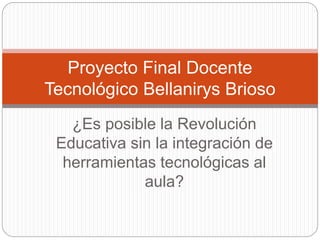 ¿Es posible la Revolución
Educativa sin la integración de
herramientas tecnológicas al
aula?
Proyecto Final Docente
Tecnológico Bellanirys Brioso
 