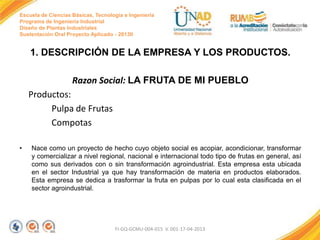 Escuela de Ciencias Básicas, Tecnología e Ingeniería
Programa de Ingeniería Industrial
Diseño de Plantas Industriales
Sustentación Oral Proyecto Aplicado - 2013II

1. DESCRIPCIÓN DE LA EMPRESA Y LOS PRODUCTOS.
Razon Social: LA FRUTA DE MI PUEBLO
Productos:
Pulpa de Frutas
Compotas
•

Nace como un proyecto de hecho cuyo objeto social es acopiar, acondicionar, transformar
y comercializar a nivel regional, nacional e internacional todo tipo de frutas en general, así
como sus derivados con o sin transformación agroindustrial. Esta empresa esta ubicada
en el sector Industrial ya que hay transformación de materia en productos elaborados.
Esta empresa se dedica a trasformar la fruta en pulpas por lo cual esta clasificada en el
sector agroindustrial.

FI-GQ-GCMU-004-015 V. 001-17-04-2013

 