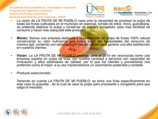 Escuela de Ciencias Básicas, Tecnología e Ingeniería
Programa de Ingeniería Industrial
Diseño de Plantas Industriales
Sustentación Oral Proyecto Aplicado - 2013II

•

La razón de LA FRUTA DE MI PUEBLO nace ante la necesidad de procesar la pulpa de
todas las frutas cultivadas en el municipio en especial, tomate de árbol, mora, guanábana,
se pretende elaborar la pulpa y conservar de manera congelada, para mas facilidad de
consumo y hacer mas asequible este producto.

•

Misión: Somos una empresa dedicada a la elaboración de pulpa de frutas 100% natural
conservando su valor nutricional que busca suplir las necesidades del consumo de
manera ágil, contando con estrictos controles de calidad para generar una alta satisfacción
en nuestros clientes.

•

Visión: La LA FRUTA DE MI PUEBLO promete para el 2014 ser reconocida como una
empresa experta en pulpa de fruta, por nuestra variedad y servicios con capacidad de
innovación y altos estándares de calidad, por lo que los clientes y proveedores nos
preferirán como el mejor, a su vez mantendremos un crecimiento sostenible y rentable

•

Producto seleccionado:
Teniendo en cuenta LA FRUTA DE MI PUEBLO, se toma una fruta específicamente en
este caso la guayaba , de la cual se saca la pulpa para procesarla y congelarla para que
salga al mercado.

FI-GQ-GCMU-004-015 V. 001-17-04-2013

 
