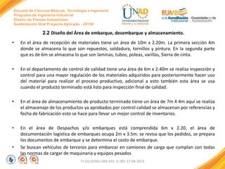 Escuela de Ciencias Básicas, Tecnología e Ingeniería
Programa de Ingeniería Industrial
Diseño de Plantas Industriales
Sustentación Oral Proyecto Aplicado - 2013II

2.2 Diseño del Área de embarque, desembarque y almacenamiento.
•

En el área de recepción de materiales tiene un área de 10m x 2.20m. La primera sección 4m
donde se almacena lo que son repuestos, soldadura, tornillos y pintura. En la segunda parte
que es de 6m se almacena lo que son laminas, tubos, poleas, varillas, Sierra de cinta.

•

En el departamento de control de calidad tiene una área de 6m x 2.40m se realiza inspección y
control para una mayor regulación de los materiales adquiridos para posteriormente hacer uso
del material para realizar el proceso productivo, adicional a esto también esta área se usa
cuando el producto terminado está listo para inspección final de calidad.

•

En el área de almacenamiento de producto terminado tiene un área de 7m X 4m aquí se realiza
el almacenaje de los productos ya aprobados por control calidad se almacenan por referencias y
fecha de fabricación esto se hace para llevar un mejor control de inventarios.

•

En el área de Despachos y/o embarques está comprendida 6m x 2.20, el área de
documentación logística de embarques ocupa 2m x 3.5m. se revisa que los pedidos, se prepara
los documentos de embarque y se determina el costo de embarque.
Se buscan vehículos de terceros para embarcar en camiones de carga que cumplan con todas
las normas de cargar de maquinaria y equipos pesados

•

FI-GQ-GCMU-004-015 V. 001-17-04-2013

 