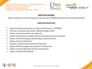 Escuela de Ciencias Básicas, Tecnología e Ingeniería
Programa de Ingeniería Industrial
Diseño de Plantas Industriales
Sustentación Oral Proyecto Aplicado - 2013II

OBJETIVO GENERAL
Diseñar y presentar en OVI el anteproyecto de la empresa TECNIMAG sobre Diseño de Plantas Industriales
OBJETIVOS ESPECIFICOS











Hacer una descripción breve de la empresa manufacturera - TECNIGMA
Presentar el producto seleccionado –Modulo Ecológico Diésel
Explicar los Procesos del Área de Producción
Explicar las estaciones y/o departamentos de la planeación de la producción.
Explicar el Área de embarque, desembarque y almacenamiento.
Explicar el Área de Producción
Describir la superficie total del Área de Producción
Explicar el Sistema Logístico de la empresa manufacturera
Explicar el Flujo de Materiales del Área de Producción
Explicar el estudio de localización

FI-GQ-GCMU-004-015 V. 001-17-04-2013

 