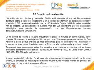 Escuela de Ciencias Básicas, Tecnología e Ingeniería
Programa de Ingeniería Industrial
Diseño de Plantas Industriales
Sustentación Oral Proyecto Aplicado - 2013II

3.3 Estudio de Localización
Ubicación de los clientes y mercado: Pitalito está ubicado al sur del Departamento
del Huila sobre el valle del Magdalena y en el vértice que forman las cordilleras central y
oriental a 1.318 m sobre el nivel del mar, a 188 Km de la Capital del Huila Neiva y a 485,4
Km de Bogotá. Es considerado la Estrella Vial del Sur-colombiano por su localización
estratégica, que permite la comunicación con los Departamentos vecinos
del Cauca, Caquetá y Putumayo.
De la ciudad de Pitalito a la Zona Industrial se gasta 15 minutos en carro público, carro
privado 10 minutos, la ventaja también es que cada 15 minutos pasa una estelar de San
Agustín o si no el Bus Urbano es más económico para el transporte de materiales y
operarios de la empresa. La distancia es de 7 km con vía pavimentada y en buen estado.
También el lugar cuenta con todos los servicios y su costo es económico y si se desea
arrendar o comprar el costo sería $180.000.000m/10.000 = $18000 m. Costo total = 200m2
*$18.000= $36.000 valor del terreno.
Impacto Ambiental y Social: En el lugar de ubicación se encuentra retirado de la zona
urbana, la empresa de metalurgia se maneja mucho ruido y olores fuertes de pintura. En
eses lugar no hay urbanización para afectar.
FI-GQ-GCMU-004-015 V. 001-17-04-2013

 