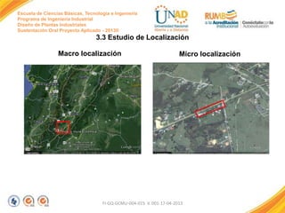 Escuela de Ciencias Básicas, Tecnología e Ingeniería
Programa de Ingeniería Industrial
Diseño de Plantas Industriales
Sustentación Oral Proyecto Aplicado - 2013II

3.3 Estudio de Localización
Macro localización

Micro localización

FI-GQ-GCMU-004-015 V. 001-17-04-2013

 