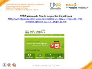 Escuela de Ciencias Básicas, Tecnología e Ingeniería
Programa de Ingeniería Industrial
Diseño de Plantas Industriales
Sustentación Oral Proyecto Aplicado - 2013II

TEST Modulo de Diseño de plantas Industriales
http://www.educaplay.com/es/recursoseducativos/1141227/_evaluacion_final__
proyecto_aplicado_2013_ii__grupo_16.htm

FI-GQ-GCMU-004-015 V. 001-17-04-2013

 