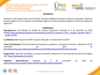 Escuela de Ciencias Básicas, Tecnología e Ingeniería
Programa de Ingeniería Industrial
Diseño de Plantas Industriales
Sustentación Oral Proyecto Aplicado - 2013II

BLIOGRAFIA
Benjamín Pinzón Hoyos.10 de enero de 2010. Pamplona. Módulo de Diseño de plantas Industriales. Diseño de
procesos página 47 a la 5. Relación de actividades página 92. Diseño de plantas página 91. Diseño de programas
paginas 67.
CIBERGRAFIA
Educaplay.com. Test Modulo de Diseño de plantas industriales. Realizado el 7 de diciembre de 2013
dehttp://www.educaplay.com/es/recursoseducativos/1141227/_evaluacion_final__proyecto_aplicado_2013_ii
__grupo_16.htm
es.slideshare.net. Proyecto Final DPI Grupo15. Realizado el 7 de diciembre de 2013
Tema 5 localizaciones: Diseño de Sistemas Productivos y Logísticos: Localización de Plantas. Obtenida el 12 de
noviembre
de
2013
de
http://personales.upv.es/jpgarcia/LinkedDocuments/5%20Localizaciion%20instalaciones.pdf
Google Earth. Ubicación de Pitalito y la empresa industrial. Obtenido el 15 de noviembre de 2013 de la página
web. http://www.google.com/earth/ .
Programa
planner5d.com
realizado
el
5
de
noviembre
https://planner5d.com/editor/#key=290343e91e54bffc33d6f19eeb20fd79

FI-GQ-GCMU-004-015 V. 001-17-04-2013

de

2013

de

 