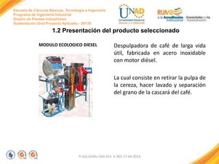 Escuela de Ciencias Básicas, Tecnología e Ingeniería
Programa de Ingeniería Industrial
Diseño de Plantas Industriales
Sustentación Oral Proyecto Aplicado - 2013II

1.2 Presentación del producto seleccionado
MODULO ECOLOGICO DIESEL

Despulpadora de café de larga vida
útil, fabricada en acero inoxidable
con motor diésel.
La cual consiste en retirar la pulpa de
la cereza, hacer lavado y separación
del grano de la cascará del café.

FI-GQ-GCMU-004-015 V. 001-17-04-2013

 