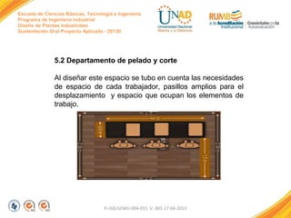 Escuela de Ciencias Básicas, Tecnología e Ingeniería
Programa de Ingeniería Industrial
Diseño de Plantas Industriales
Sustentación Oral Proyecto Aplicado - 2013II

5.2 Departamento de pelado y corte
Al diseñar este espacio se tubo en cuenta las necesidades
de espacio de cada trabajador, pasillos amplios para el
desplazamiento y espacio que ocupan los elementos de
trabajo.

FI-GQ-GCMU-004-015 V. 001-17-04-2013

 