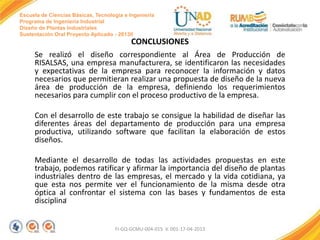 Escuela de Ciencias Básicas, Tecnología e Ingeniería
Programa de Ingeniería Industrial
Diseño de Plantas Industriales
Sustentación Oral Proyecto Aplicado - 2013II

CONCLUSIONES
Se realizó el diseño correspondiente al Área de Producción de
RISALSAS, una empresa manufacturera, se identificaron las necesidades
y expectativas de la empresa para reconocer la información y datos
necesarios que permitieran realizar una propuesta de diseño de la nueva
área de producción de la empresa, definiendo los requerimientos
necesarios para cumplir con el proceso productivo de la empresa.
Con el desarrollo de este trabajo se consigue la habilidad de diseñar las
diferentes áreas del departamento de producción para una empresa
productiva, utilizando software que facilitan la elaboración de estos
diseños.
Mediante el desarrollo de todas las actividades propuestas en este
trabajo, podemos ratificar y afirmar la importancia del diseño de plantas
industriales dentro de las empresas, el mercado y la vida cotidiana, ya
que esta nos permite ver el funcionamiento de la misma desde otra
óptica al. confrontar el sistema con las bases y fundamentos de esta
disciplina

FI-GQ-GCMU-004-015 V. 001-17-04-2013

 