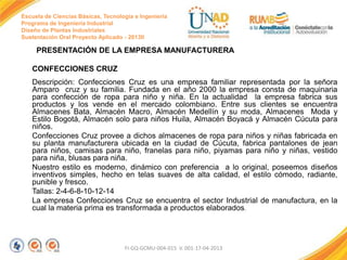 Escuela de Ciencias Básicas, Tecnología e Ingeniería
Programa de Ingeniería Industrial
Diseño de Plantas Industriales
Sustentación Oral Proyecto Aplicado - 2013II

PRESENTACIÓN DE LA EMPRESA MANUFACTURERA

CONFECCIONES CRUZ
Descripción: Confecciones Cruz es una empresa familiar representada por la señora
Amparo cruz y su familia. Fundada en el año 2000 la empresa consta de maquinaria
para confección de ropa para niño y niña. En la actualidad la empresa fabrica sus
productos y los vende en el mercado colombiano. Entre sus clientes se encuentra
Almacenes Bata, Almacén Macro, Almacén Medellín y su moda, Almacenes Moda y
Estilo Bogotá, Almacén solo para niños Huila, Almacén Boyacá y Almacén Cúcuta para
niños.
Confecciones Cruz provee a dichos almacenes de ropa para niños y niñas fabricada en
su planta manufacturera ubicada en la ciudad de Cúcuta, fabrica pantalones de jean
para niños, camisas para niño, franelas para niño, piyamas para niño y niñas, vestido
para niña, blusas para niña.
Nuestro estilo es moderno, dinámico con preferencia a lo original, poseemos diseños
inventivos simples, hecho en telas suaves de alta calidad, el estilo cómodo, radiante,
punible y fresco.
Tallas: 2-4-6-8-10-12-14
La empresa Confecciones Cruz se encuentra el sector Industrial de manufactura, en la
cual la materia prima es transformada a productos elaborados.

FI-GQ-GCMU-004-015 V. 001-17-04-2013

 