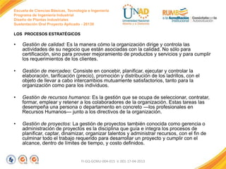 Escuela de Ciencias Básicas, Tecnología e Ingeniería
Programa de Ingeniería Industrial
Diseño de Plantas Industriales
Sustentación Oral Proyecto Aplicado - 2013II

LOS PROCESOS ESTRATÉGICOS

•

Gestión de calidad: Es la manera cómo la organización dirige y controla las
actividades de su negocio que están asociadas con la calidad. No sólo para
certificación, sino para proveer mejoramiento de productos y servicios y para cumplir
los requerimientos de los clientes.

•

Gestión de mercadeo: Consiste en concebir, planificar, ejecutar y controlar la
elaboración, tarificación (precio), promoción y distribución de los ladrillos, con el
objeto de llevar a cabo intercambios mutuamente satisfactorios, tanto para la
organización como para los individuos.

•

Gestión de recursos humanos: Es la gestión que se ocupa de seleccionar, contratar,
formar, emplear y retener a los colaboradores de la organización. Estas tareas las
desempeña una persona o departamento en concreto —los profesionales en
Recursos Humanos— junto a los directivos de la organización.

•

Gestión de proyectos: La gestión de proyectos también conocida como gerencia o
administración de proyectos es la disciplina que guía e integra los procesos de
planificar, captar, dinamizar, organizar talentos y administrar recursos, con el fin de
culminar todo el trabajo requerido para desarrollar un proyecto y cumplir con el
alcance, dentro de límites de tiempo, y costo definidos.

FI-GQ-GCMU-004-015 V. 001-17-04-2013

 