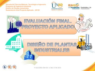 Escuela de Ciencias Básicas, Tecnología e Ingeniería
Programa de Ingeniería Industrial
Diseño de Plantas Industriales
Sustentación Oral Proyecto Aplicado - 2013II

FI-GQ-GCMU-004-015 V. 001-17-04-2013

 