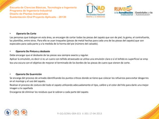 Escuela de Ciencias Básicas, Tecnología e Ingeniería
Programa de Ingeniería Industrial
Diseño de Plantas Industriales
Sustentación Oral Proyecto Aplicado - 2013II

•
Operario De Corte
Las personas que trabajan en esta área, se encargan de cortar todas las piezas del zapato que son de piel, la goma, el contrafuerte,
las plantillas, entre otros. Para ello se usan troqueles (piezas de metal hechas para cada una de las piezas del zapato) que son
especiales para cada parte y a la medida de la horma del pie (número del calzado).

•
Operario De Pintura y desbaste
Debe encargar que el desbaste de las piezas sea siempre exacto y regular.
Aplicar la emulsión, es decir sí es un cuero con teñido atravesado se utiliza una emulsión clara o sí el teñido es superficial se emp
lea una oscura con el objetivo de mejorar el terminado de los bordes de las piezas de cuero que vienen de corte.

•
Operario De Guarnición
Se encarga del proceso de armado identificando los puntos críticos donde se tiene que colocar los refuerzos para evitar desgarres
en el montaje y el uso del zapato.
Realizar el proceso de costura del todo el zapato utilizando adecuadamente el tipo, calibre y el color del hilo para darle una mejor
imagen a la capellada
Encargarse de eliminar los residuos que le sobran a cada parte del zapato.

FI-GQ-GCMU-004-015 V. 001-17-04-2013

 