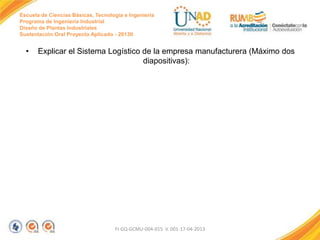 Escuela de Ciencias Básicas, Tecnología e Ingeniería
Programa de Ingeniería Industrial
Diseño de Plantas Industriales
Sustentación Oral Proyecto Aplicado - 2013II

•

Explicar el Sistema Logístico de la empresa manufacturera (Máximo dos
diapositivas):

FI-GQ-GCMU-004-015 V. 001-17-04-2013

 