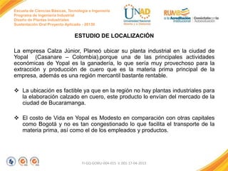 Escuela de Ciencias Básicas, Tecnología e Ingeniería
Programa de Ingeniería Industrial
Diseño de Plantas Industriales
Sustentación Oral Proyecto Aplicado - 2013II

ESTUDIO DE LOCALIZACIÓN
La empresa Calza Júnior, Planeó ubicar su planta industrial en la ciudad de
Yopal (Casanare – Colombia),porque una de las principales actividades
económicas de Yopal es la ganadería, lo que sería muy provechoso para la
extracción y producción de cuero que es la materia prima principal de la
empresa, además es una región mercantil bastante rentable.
 La ubicación es factible ya que en la región no hay plantas industriales para
la elaboración calzado en cuero, este producto lo envían del mercado de la
ciudad de Bucaramanga.
 El costo de Vida en Yopal es Modesto en comparación con otras capitales
como Bogotá y no es tan congestionado lo que facilita el transporte de la
materia prima, así como el de los empleados y productos.

FI-GQ-GCMU-004-015 V. 001-17-04-2013

 