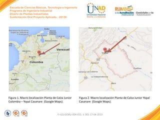 Escuela de Ciencias Básicas, Tecnología e Ingeniería
Programa de Ingeniería Industrial
Diseño de Plantas Industriales
Sustentación Oral Proyecto Aplicado - 2013II

Figura 1. Macro localización Planta de Calza Junior
Colombia – Yopal Casanare (Google Maps).

Figura 2. Macro localización Planta de Calza Junior Yopal
Casanare (Google Maps).

FI-GQ-GCMU-004-015 V. 001-17-04-2013

 