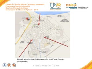 Escuela de Ciencias Básicas, Tecnología e Ingeniería
Programa de Ingeniería Industrial
Diseño de Plantas Industriales
Sustentación Oral Proyecto Aplicado - 2013II

Figura 3. Micro localización Planta de Calza Júnior Yopal Casanare
(Google Maps)
FI-GQ-GCMU-004-015 V. 001-17-04-2013

 