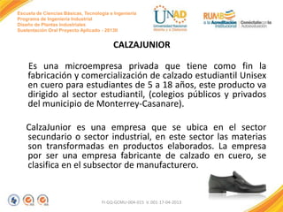 Escuela de Ciencias Básicas, Tecnología e Ingeniería
Programa de Ingeniería Industrial
Diseño de Plantas Industriales
Sustentación Oral Proyecto Aplicado - 2013II

CALZAJUNIOR
Es una microempresa privada que tiene como fin la
fabricación y comercialización de calzado estudiantil Unisex
en cuero para estudiantes de 5 a 18 años, este producto va
dirigido al sector estudiantil, (colegios públicos y privados
del municipio de Monterrey-Casanare).
CalzaJunior es una empresa que se ubica en el sector
secundario o sector industrial, en este sector las materias
son transformadas en productos elaborados. La empresa
por ser una empresa fabricante de calzado en cuero, se
clasifica en el subsector de manufacturero.

FI-GQ-GCMU-004-015 V. 001-17-04-2013

 