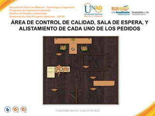 Escuela de Ciencias Básicas, Tecnología e Ingeniería
Programa de Ingeniería Industrial
Diseño de Plantas Industriales
Sustentación Oral Proyecto Aplicado - 2013II

ÁREA DE CONTROL DE CALIDAD, SALA DE ESPERA, Y
ALISTAMIENTO DE CADA UNO DE LOS PEDIDOS

FI-GQ-GCMU-004-015 V. 001-17-04-2013

 