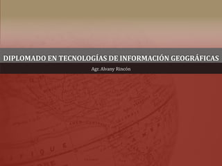 DIPLOMADO EN TECNOLOGÍAS DE INFORMACIÓN GEOGRÁFICAS
Agr. Alvany Rincón
 