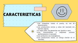 CARACTERIZTICAS
Las compañías toman el precio, en vez de
determinarlo.
Los productores entran y salen del mercado sin
barrera alguna.
A largo plazo, las ganancias son iguales a cero.
Los consumidores y empresas conocen
perfectamente el mercado.
Los productos son homogéneos.
Los productores tienen un influjo similar en el
mercado.
1.
2.
3.
4.
5.
6.
 