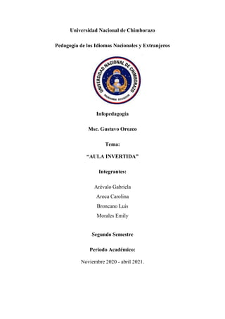 Universidad Nacional de Chimborazo
Pedagogía de los Idiomas Nacionales y Extranjeros
Infopedagogía
Msc. Gustavo Orozco
Tema:
“AULA INVERTIDA”
Integrantes:
Arévalo Gabriela
Aroca Carolina
Broncano Luis
Morales Emily
Segundo Semestre
Periodo Académico:
Noviembre 2020 - abril 2021.
 