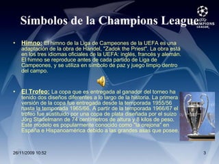 Símbolos de la Champions League Himno:   El himno de la Liga de Campeones de la UEFA es una adaptación de la obra de Händel, "Zadok the Priest". La obra está en los tres idiomas oficiales de la UEFA: inglés, francés y alemán. El himno se reproduce antes de cada partido de Liga de Campeones, y se utiliza en símbolo de paz y juego limpio dentro del campo. El Trofeo:   La copa que es entregada al ganador del torneo ha tenido dos diseños diferentes a lo largo de la historia. La primera versión de la copa fue entregada desde la temporada 1955/56 hasta la temporada 1965/66. A partir de la temporada 1966/67 el trofeo fue sustituido por una copa de plata diseñada por el suizo Jörg Stadelmann de 74 centímetros de altura y 8 kilos de peso. Este modelo es popularmente conocido como "la orejona" en España e Hispanoamérica debido a las grandes asas que posee. 
