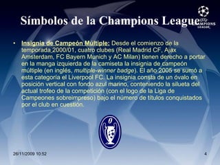 Símbolos de la Champions League Insignia de Campeón Múltiple:  Desde el comienzo de la temporada   2000/01, cuatro clubes (Real Madrid CF, Ajax Amsterdam, FC Bayern Munich y AC Milan) tienen derecho a portar en la manga izquierda de la camiseta la insignia de campeón múltiple (en inglés,  multiple-winner badge ). El año 2005 se sumó a esta categoría el Liverpool FC. La insignia consta de un óvalo en posición vertical con fondo azul marino, conteniendo la silueta del actual trofeo de la competición (con el logo de la Liga de Campeones sobreimpreso) bajo el número de títulos conquistados por el club en cuestión. 