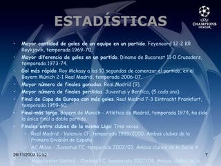 ESTADÍSTICAS Mayor cantidad de goles de un equipo en un partido . Feyenoord 12-2 KR Reykjavík, temporada 1969-70. Mayor diferencia de goles en un partido . Dinamo de Bucarest 11-0 Crusaders, temporada 1973-74. Gol más rápido . Roy Makaay a los 10 segundos de comenzar el partido, en el Bayern Múnich 2-1 Real Madrid, temporada 2006-07. Mayor número de finales ganadas . Real Madrid (9). Mayor número de finales perdidas . Juventus y Benfica, (5 cada uno). Final de Copa de Europa con más goles . Real Madrid 7-3 Eintracht Frankfurt, temporada 1959-60. Final más larga . Bayern de Munich - Atlético de Madrid, temporada 1974, ha sido la única final a doble partido. Finales entre clubes de la misma Liga : Tres veces. Real Madrid - Valencia CF, temporada 1999/2000. Ambos clubes de la Primera División de España. AC Milan - Juventus FC, temporada 2002/03. Ambos clubes de la Serie A italiana. Manchester United - Chelsea FC, temporada 2007/08. Ambos clubes de la Premier League inglesa. 