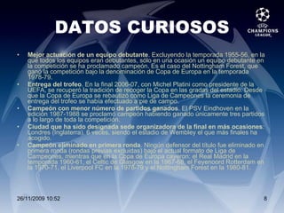 DATOS CURIOSOS Mejor actuación de un equipo debutante . Excluyendo la temporada 1955-56, en la que todos los equipos eran debutantes, sólo en una ocasión un equipo debutante en la competición se ha proclamado campeón. Es el caso del Nottingham Forest, que ganó la competición bajo la denominación de Copa de Europa en la temporada 1978-79. Entrega del trofeo . En la final 2006-07, con Michel Platini como presidente de la UEFA, se recuperó la tradición de recoger la Copa en las gradas del estadio. Desde que la Copa de Europa se rebautizó como Liga de Campeones la ceremonia de entrega del trofeo se había efectuado a pie de campo. Campeón con menor número de partidos ganados . El PSV Eindhoven en la edición 1987-1988 se proclamó campeón habiendo ganado únicamente tres partidos a lo largo de toda la competición. Ciudad que ha sido designada sede organizadora de la final en más ocasiones : Londres (Inglaterra), 6 veces, siendo el estadio de Wembley el que más finales ha acogido. Campeón eliminado en primera ronda . Ningún defensor del título fue eliminado en primera ronda (rondas previas excluidas) bajo el actual formato de Liga de Campeones, mientras que en la Copa de Europa cayeron: el Real Madrid en la temporada 1960-61, el Celtic de Glasgow en la 1967-68, el Feyenoord Rotterdam en la 1970-71, el Liverpool FC en la 1978-79 y el Nottingham Forest en la 1980-81.  