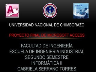 UNIVERSIDAD NACIONAL DE CHIMBORAZO

PROYECTO FINAL DE MICROSOFT ACCESS

    FACULTAD DE INGENIERÍA
ESCUELA DE INGENIERÍA INDUSTRIAL
      SEGUNDO SEMESTRE
         INFORMÁTICA II
   GABRIELA SERRANO TORRES
 